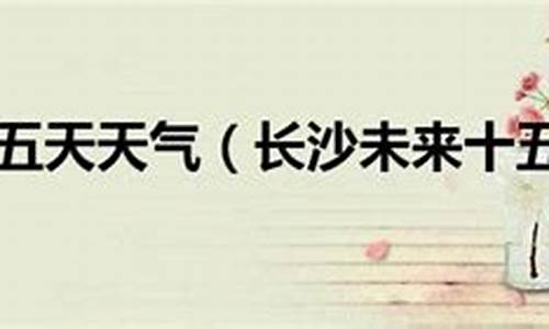 长沙未来十五天天气查询_长沙未来十五天气预报15天